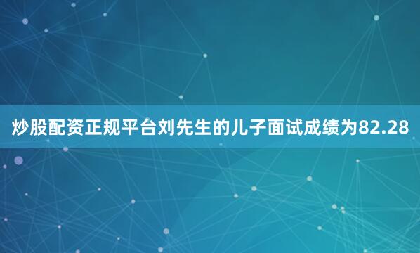 炒股配资正规平台刘先生的儿子面试成绩为82.28