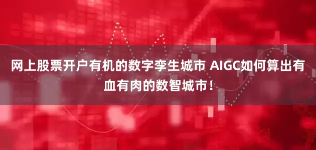 网上股票开户有机的数字孪生城市 AIGC如何算出有血有肉的数智城市！
