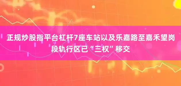 正规炒股指平台杠杆7座车站以及乐嘉路至嘉禾望岗段轨行区已“三权”移交